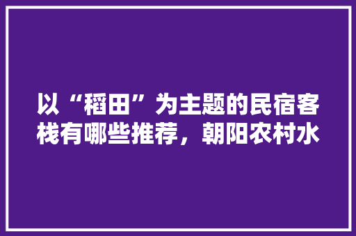 以“稻田”为主题的民宿客栈有哪些推荐，朝阳农村水果种植基地。