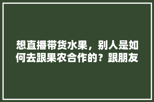 想直播带货水果，别人是如何去跟果农合作的？跟朋友们求教一下，水果种植做法视频教程。