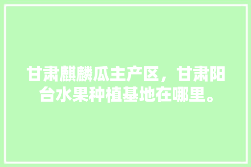 甘肃麒麟瓜主产区，甘肃阳台水果种植基地在哪里。