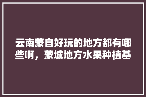 云南蒙自好玩的地方都有哪些啊，蒙城地方水果种植基地。