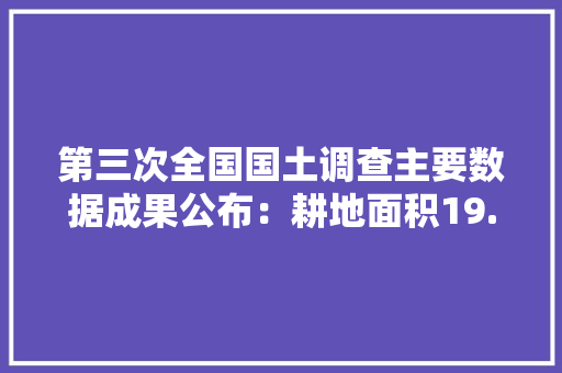 第三次全国国土调查主要数据成果公布：耕地面积19.179亿亩，还有哪些情况值得关注，中国水果种植面积 耕地面积多少。 水果种植