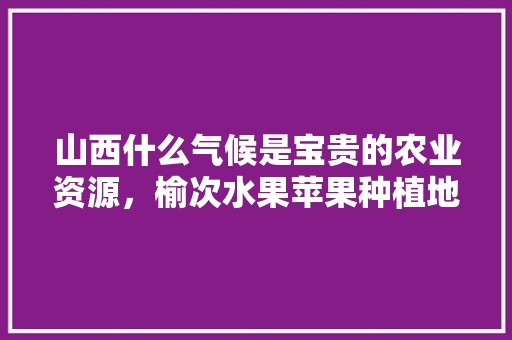 山西什么气候是宝贵的农业资源，榆次水果苹果种植地点。