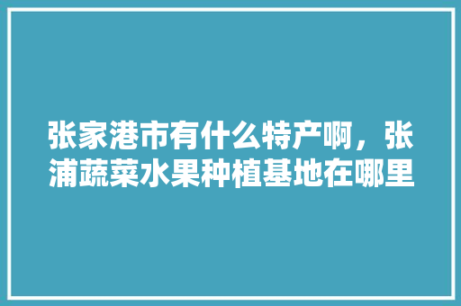 张家港市有什么特产啊，张浦蔬菜水果种植基地在哪里。