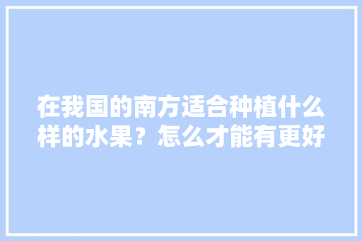 在我国的南方适合种植什么样的水果？怎么才能有更好的收成，南方人都是什么水果种植的。