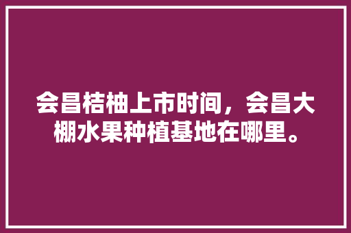 会昌桔柚上市时间，会昌大棚水果种植基地在哪里。