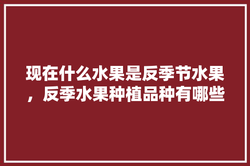 现在什么水果是反季节水果，反季水果种植品种有哪些。