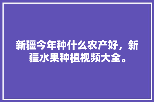 新疆今年种什么农产好，新疆水果种植视频大全。 水果种植