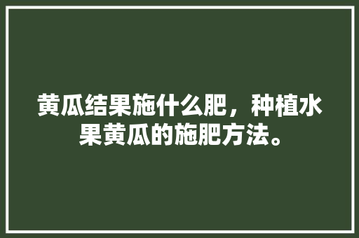 黄瓜结果施什么肥，种植水果黄瓜的施肥方法。 蔬菜种植