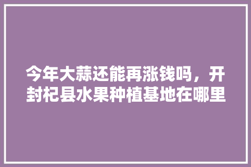 今年大蒜还能再涨钱吗，开封杞县水果种植基地在哪里。