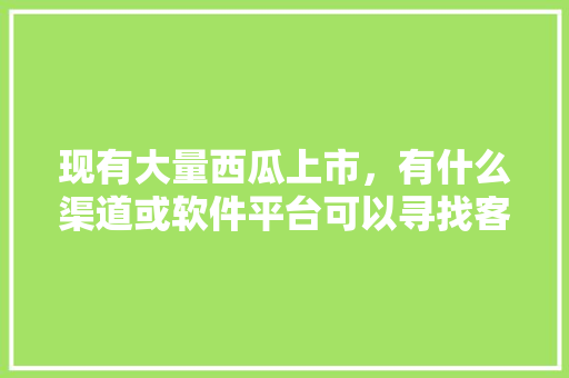 现有大量西瓜上市，有什么渠道或软件平台可以寻找客商，谢谢，斗门种植什么水果好吃。