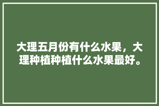 大理五月份有什么水果，大理种植种植什么水果最好。 土壤施肥