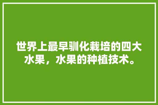 世界上最早驯化栽培的四大水果，水果的种植技术。