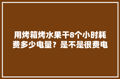 用烤箱烤水果干8个小时耗费多少电量？是不是很费电，水果种植设备耗电多少千瓦。