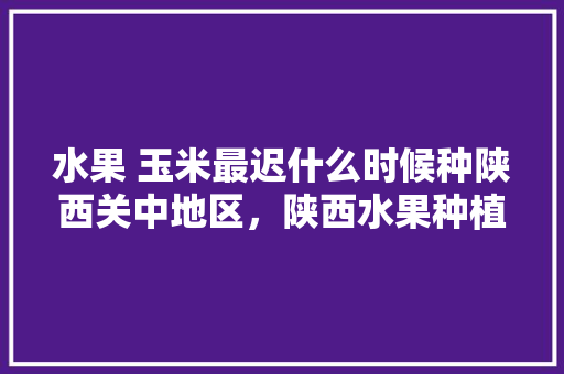 水果 玉米最迟什么时候种陕西关中地区，陕西水果种植时间表。