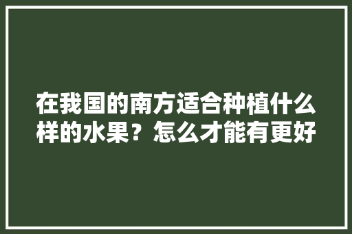 在我国的南方适合种植什么样的水果？怎么才能有更好的收成，优质农业水果种植面积。 畜牧养殖