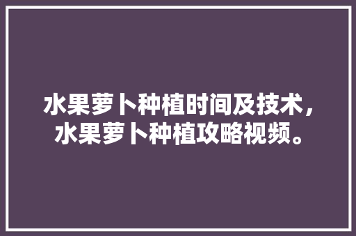 水果萝卜种植时间及技术，水果萝卜种植攻略视频。