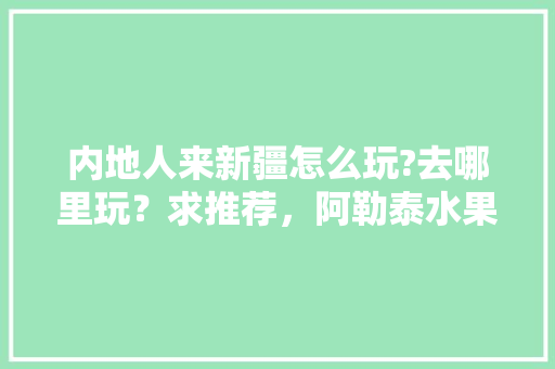 内地人来新疆怎么玩?去哪里玩？求推荐，阿勒泰水果种植面积。