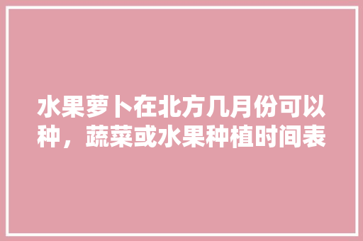 水果萝卜在北方几月份可以种，蔬菜或水果种植时间表。