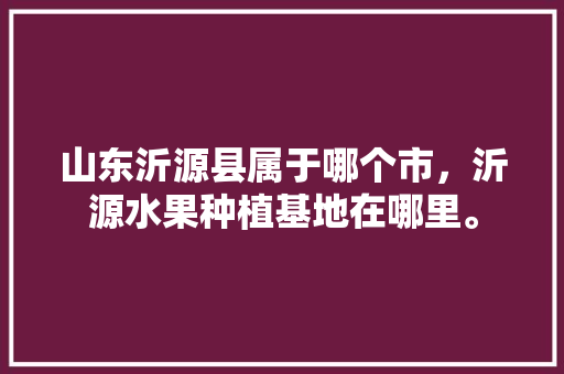 山东沂源县属于哪个市，沂源水果种植基地在哪里。