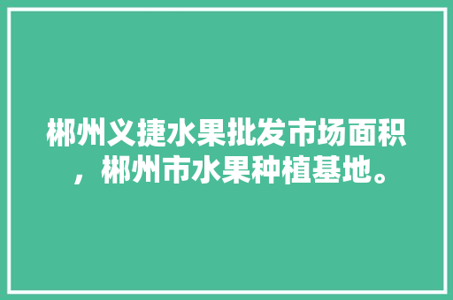 郴州义捷水果批发市场面积，郴州市水果种植基地。