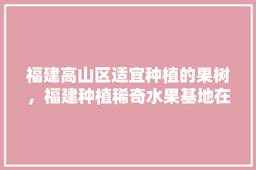 福建高山区适宜种植的果树，福建种植稀奇水果基地在哪里。