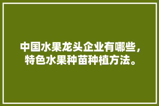 中国水果龙头企业有哪些，特色水果种苗种植方法。