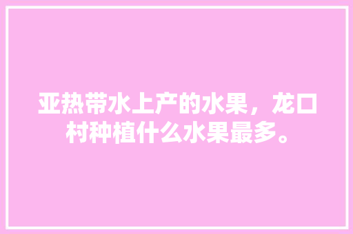 亚热带水上产的水果，龙口村种植什么水果最多。