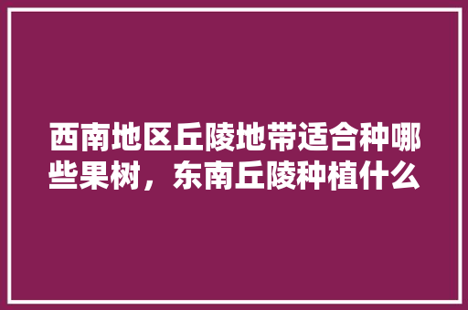 西南地区丘陵地带适合种哪些果树，东南丘陵种植什么水果最好。