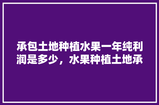 承包土地种植水果一年纯利润是多少，水果种植土地承包协议书。