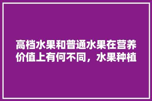 高档水果和普通水果在营养价值上有何不同，水果种植基质配比标准。