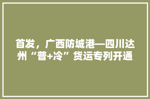 首发，广西防城港—四川达州“普+冷”货运专列开通, 你怎么看，达州秋季水果种植时间表。