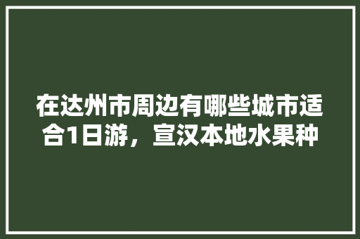 在达州市周边有哪些城市适合1日游，宣汉本地水果种植基地。 水果种植