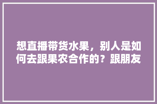 想直播带货水果，别人是如何去跟果农合作的？跟朋友们求教一下，最贵水果种植视频大全。 水果种植