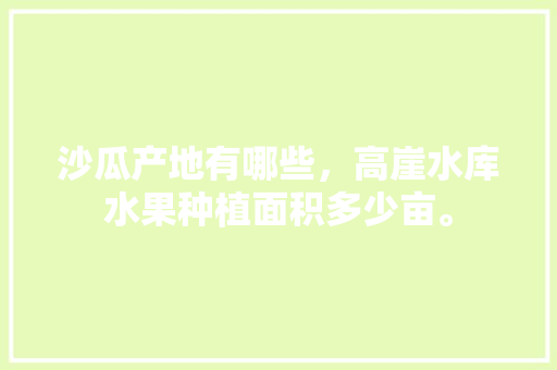 沙瓜产地有哪些，高崖水库水果种植面积多少亩。