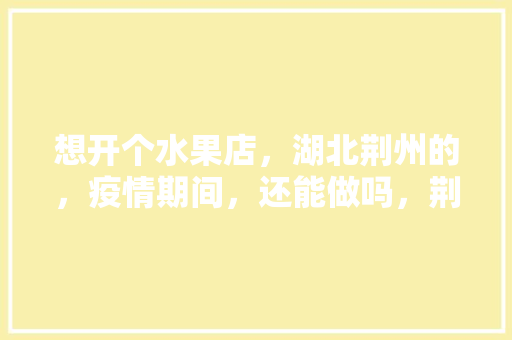 想开个水果店，湖北荆州的，疫情期间，还能做吗，荆州冬季水果种植时间。