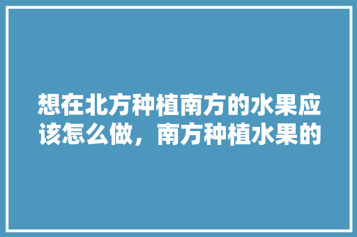 想在北方种植南方的水果应该怎么做，南方种植水果的方法有哪些。 蔬菜种植