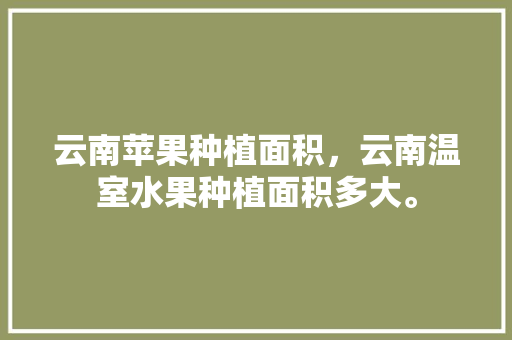 云南苹果种植面积，云南温室水果种植面积多大。