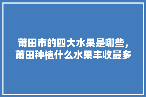 莆田市的四大水果是哪些，莆田种植什么水果丰收最多。