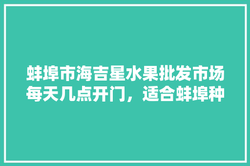 蚌埠市海吉星水果批发市场每天几点开门，适合蚌埠种植的水果有哪些。