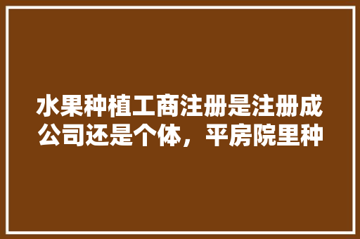 水果种植工商注册是注册成公司还是个体，平房院里种什么果树好。