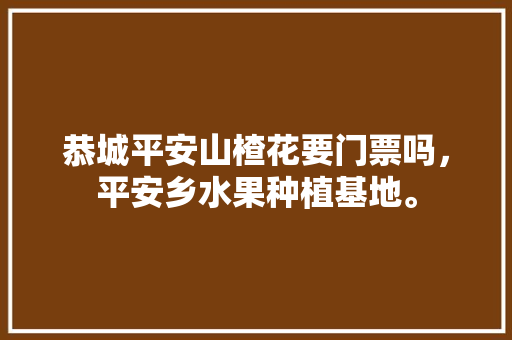 恭城平安山楂花要门票吗，平安乡水果种植基地。