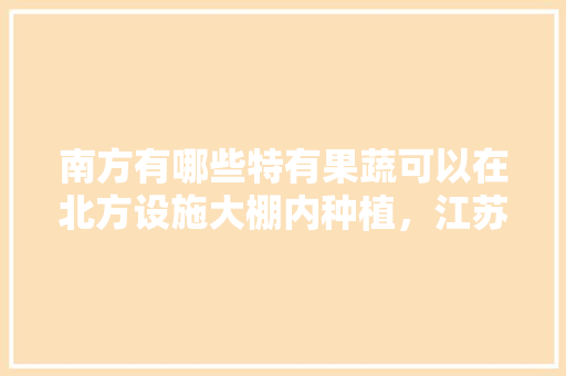 南方有哪些特有果蔬可以在北方设施大棚内种植，江苏大棚水果种植基地。