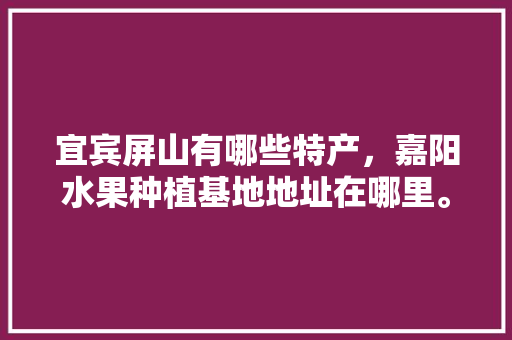 宜宾屏山有哪些特产，嘉阳水果种植基地地址在哪里。