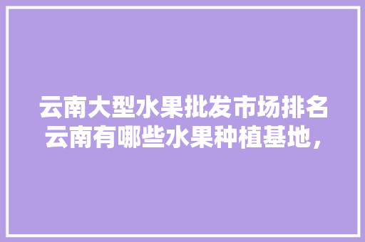 云南大型水果批发市场排名云南有哪些水果种植基地，云南水果种植场在哪里。 蔬菜种植