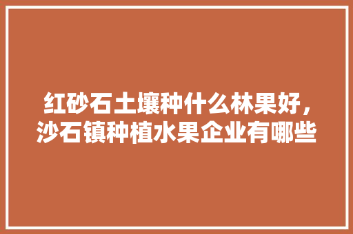 红砂石土壤种什么林果好，沙石镇种植水果企业有哪些。