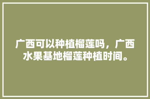 广西可以种植榴莲吗，广西水果基地榴莲种植时间。