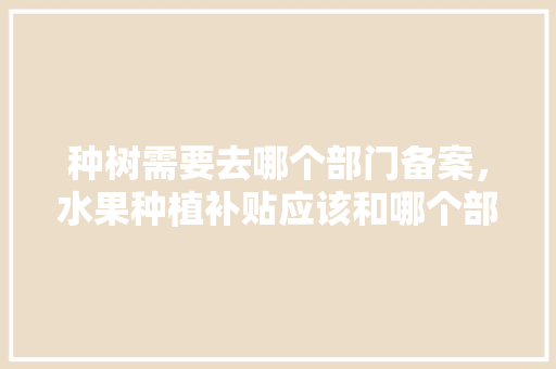 种树需要去哪个部门备案，水果种植补贴应该和哪个部门咨询。