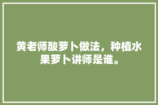 黄老师酸萝卜做法，种植水果萝卜讲师是谁。 畜牧养殖