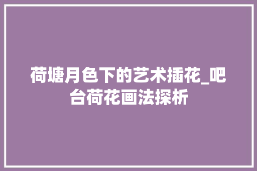 荷塘月色下的艺术插花_吧台荷花画法探析 畜牧养殖