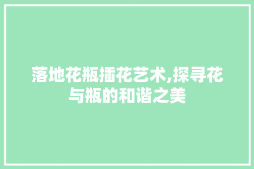 落地花瓶插花艺术,探寻花与瓶的和谐之美 土壤施肥